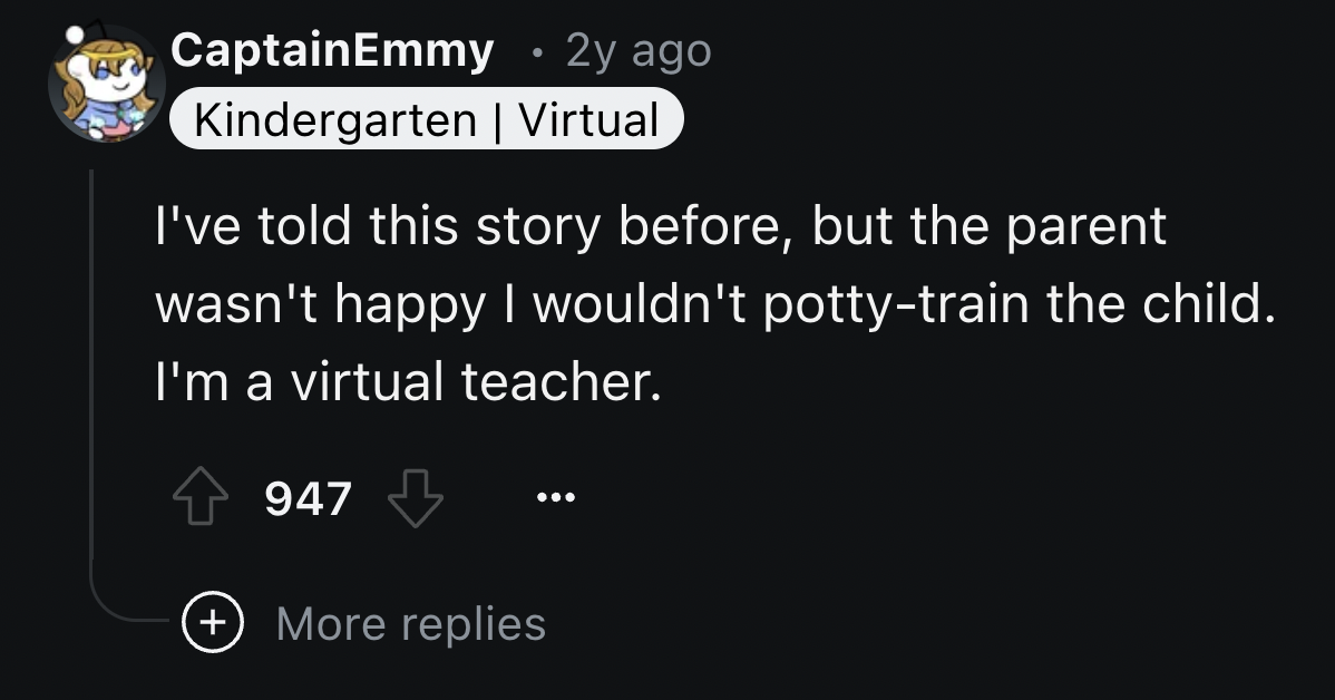 screenshot - CaptainEmmy 2y ago Kindergarten | Virtual I've told this story before, but the parent wasn't happy I wouldn't pottytrain the child. I'm a virtual teacher. 947 More replies